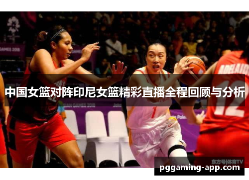 中国女篮对阵印尼女篮精彩直播全程回顾与分析