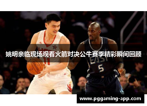 姚明亲临现场观看火箭对决公牛赛季精彩瞬间回顾 姚明亲临现场观看火箭对决公牛赛季精彩瞬间回顾